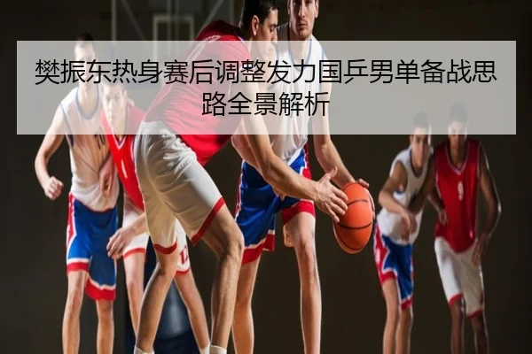 樊振东热身赛后调整发力国乒男单备战思路全景解析