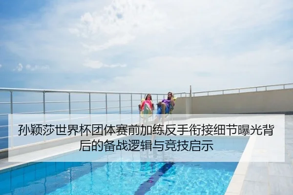 孙颖莎世界杯团体赛前加练反手衔接细节曝光背后的备战逻辑与竞技启示