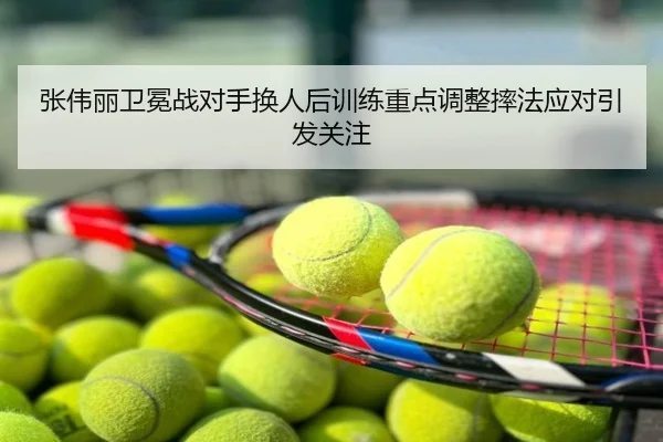张伟丽卫冕战对手换人后训练重点调整摔法应对引发关注