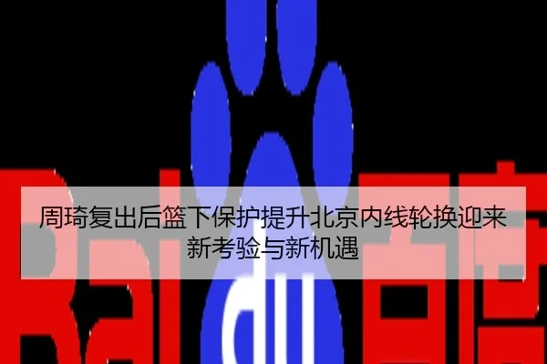周琦复出后篮下保护提升北京内线轮换迎来新考验与新机遇